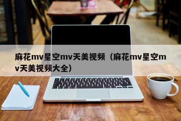 麻花mv星空mv天美视频(麻花mv星空mv天美视频大全)